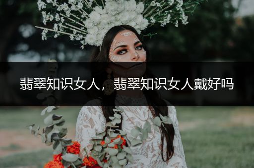 翡翠知识女人，翡翠知识女人戴好吗