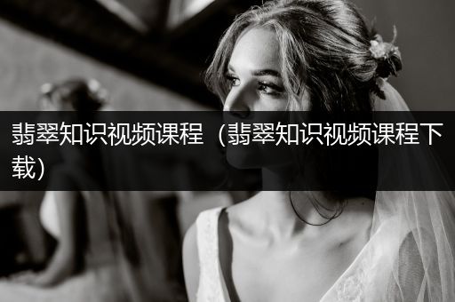 翡翠知识视频课程（翡翠知识视频课程下载）