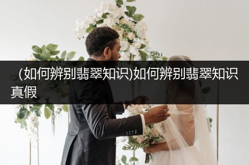 （如何辨别翡翠知识)如何辨别翡翠知识真假