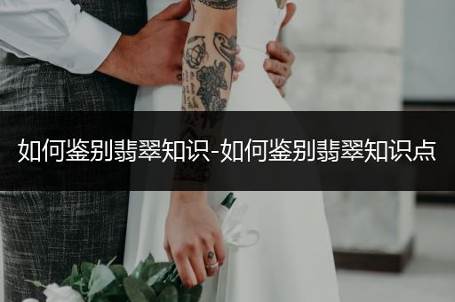 如何鉴别翡翠知识-如何鉴别翡翠知识点