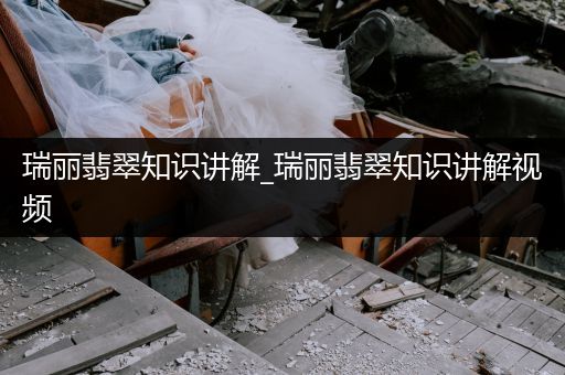 瑞丽翡翠知识讲解_瑞丽翡翠知识讲解视频