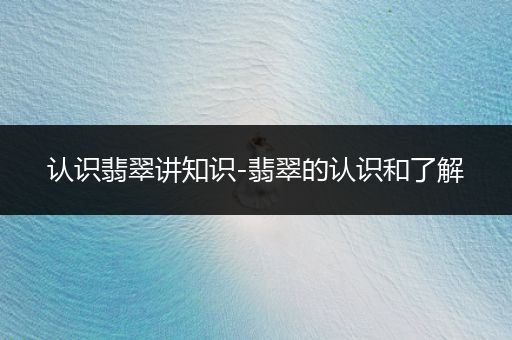 认识翡翠讲知识-翡翠的认识和了解