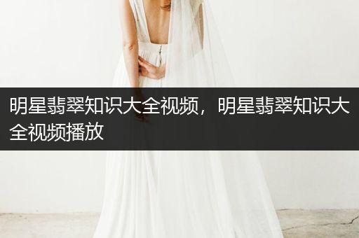 明星翡翠知识大全视频，明星翡翠知识大全视频播放