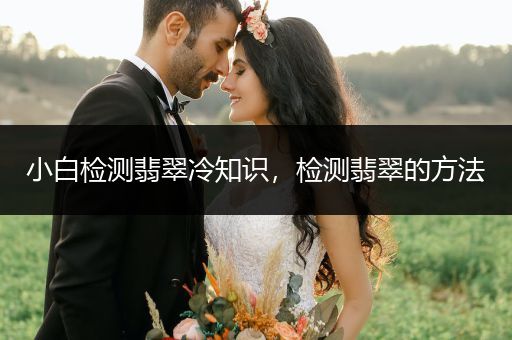 小白检测翡翠冷知识，检测翡翠的方法