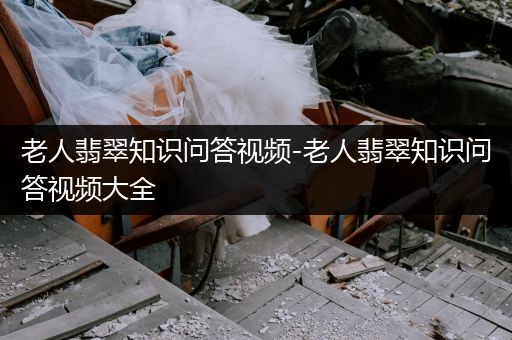 老人翡翠知识问答视频-老人翡翠知识问答视频大全