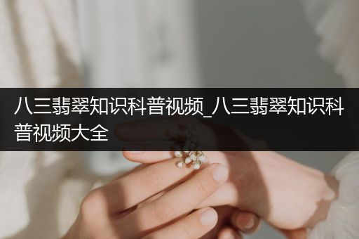 八三翡翠知识科普视频_八三翡翠知识科普视频大全