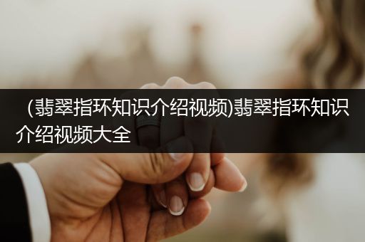 （翡翠指环知识介绍视频)翡翠指环知识介绍视频大全