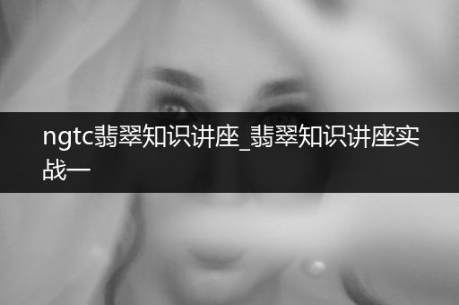 ngtc翡翠知识讲座_翡翠知识讲座实战一