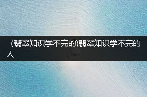 （翡翠知识学不完的)翡翠知识学不完的人