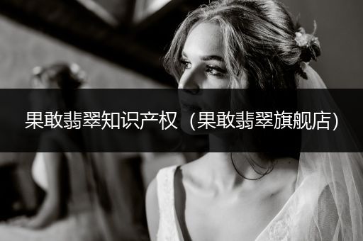 果敢翡翠知识产权（果敢翡翠旗舰店）