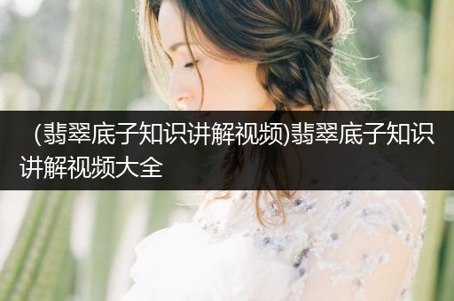 （翡翠底子知识讲解视频)翡翠底子知识讲解视频大全