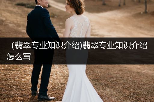 （翡翠专业知识介绍)翡翠专业知识介绍怎么写