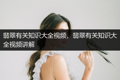 翡翠有关知识大全视频，翡翠有关知识大全视频讲解