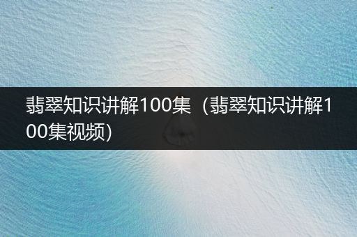 翡翠知识讲解100集（翡翠知识讲解100集视频）