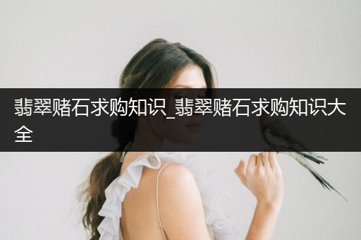 翡翠赌石求购知识_翡翠赌石求购知识大全