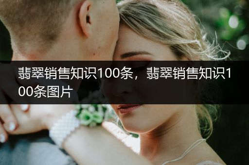 翡翠销售知识100条，翡翠销售知识100条图片